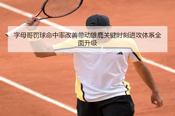 字母哥罚球命中率改善带动雄鹿关键时刻进攻体系全面升级（kaiyun）
